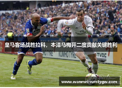 皇马客场战胜拉科，本泽马梅开二度贡献关键胜利