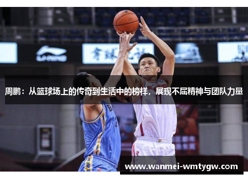 周鹏：从篮球场上的传奇到生活中的榜样，展现不屈精神与团队力量
