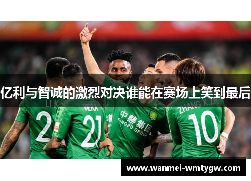 亿利与智诚的激烈对决谁能在赛场上笑到最后