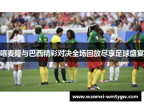 喀麦隆与巴西精彩对决全场回放尽享足球盛宴